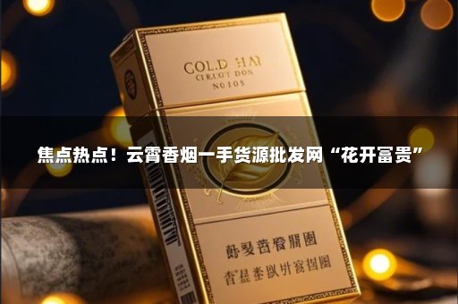 焦点热点！云霄香烟一手货源批发网“花开富贵”