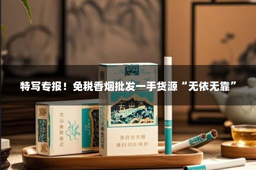 特写专报！免税香烟批发一手货源“无依无靠”
