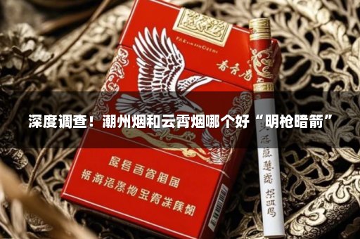 深度调查！潮州烟和云霄烟哪个好“明枪暗箭”