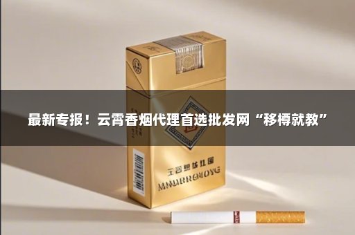 最新专报！云霄香烟代理首选批发网“移樽就教”